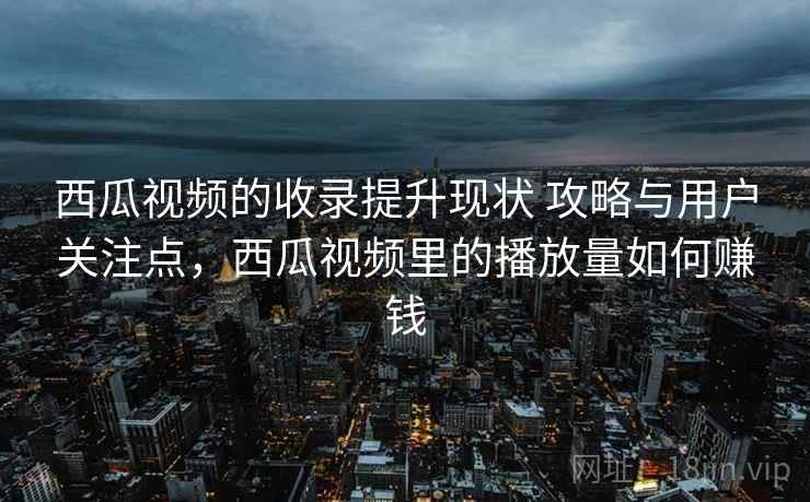 西瓜视频的收录提升现状 攻略与用户关注点，西瓜视频里的播放量如何赚钱