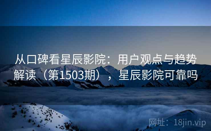 从口碑看星辰影院：用户观点与趋势解读（第1503期），星辰影院可靠吗