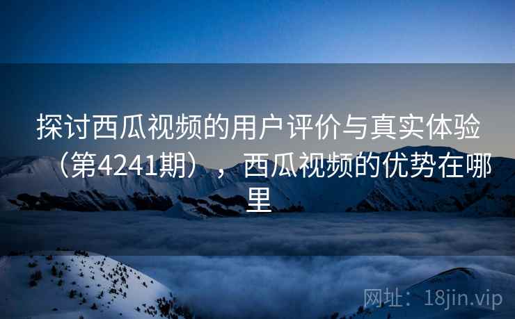 探讨西瓜视频的用户评价与真实体验（第4241期），西瓜视频的优势在哪里