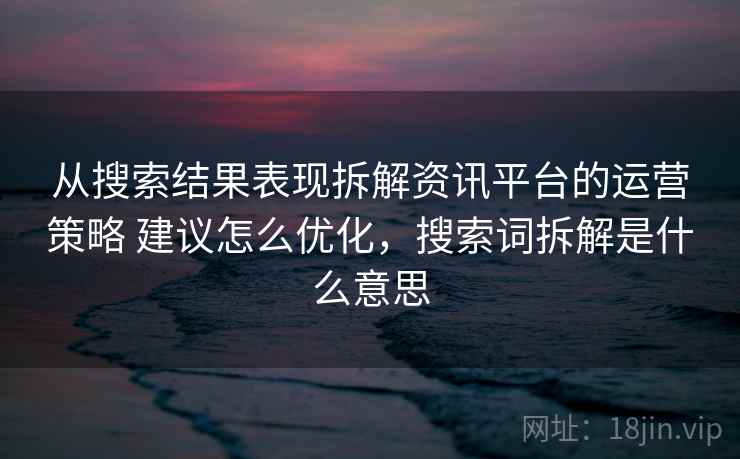从搜索结果表现拆解资讯平台的运营策略 建议怎么优化，搜索词拆解是什么意思