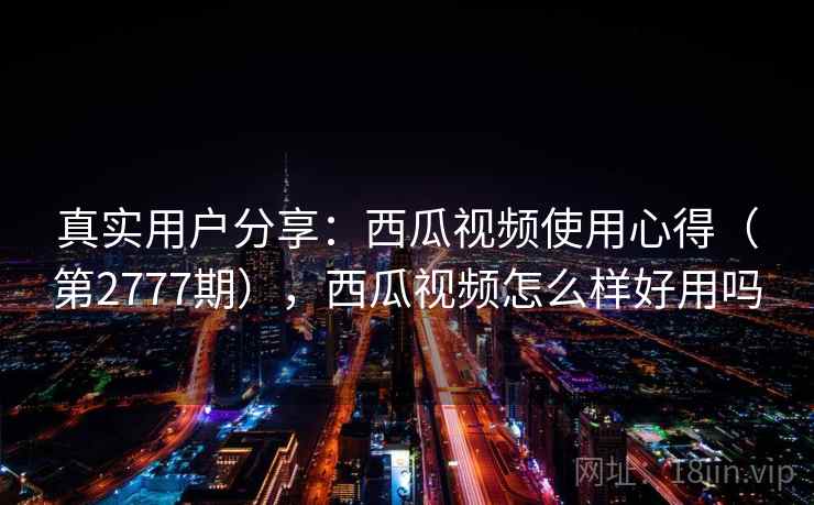 真实用户分享:西瓜视频使用心得(第2777期),西瓜视频怎么样好用吗 真实用户分享:西瓜视频使用心得(第2777期),西瓜视频怎么样好用吗