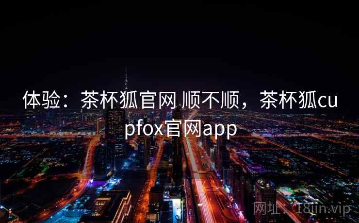 体验:茶杯狐官网 顺不顺,茶杯狐cupfox官网app 体验:茶杯狐官网 顺不顺,茶杯狐cupfox官网app