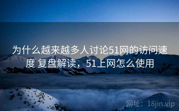 为什么越来越多人讨论51网的访问速度 复盘解读，51上网怎么使用