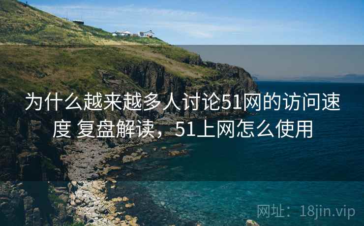 为什么越来越多人讨论51网的访问速度 复盘解读，51上网怎么使用
