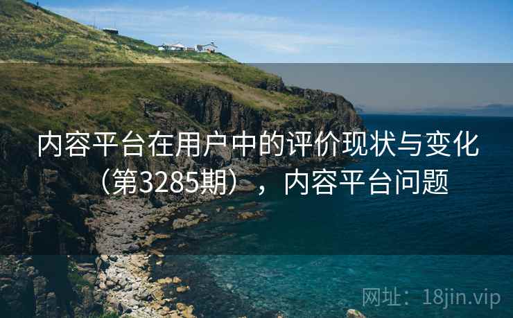 内容平台在用户中的评价现状与变化(第3285期),内容平台问题 内容平台在用户中的评价现状与变化(第3285期),内容平台问题