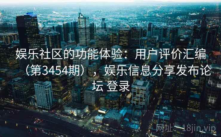 娱乐社区的功能体验：用户评价汇编（第3454期），娱乐信息分享发布论坛 登录