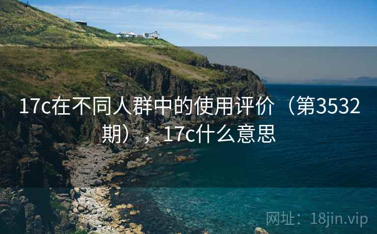 17c在不同人群中的使用评价(第3532期),17c什么意思 17c在不同人群中的使用评价(第3532期),17c什么意思