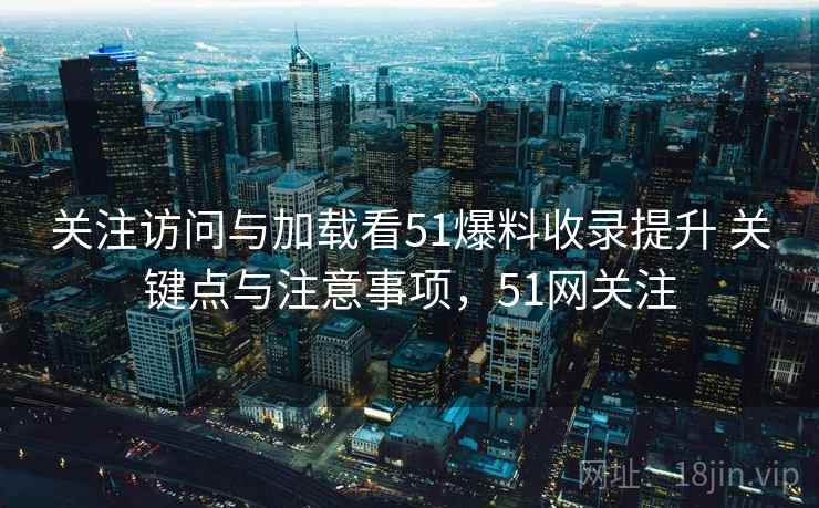 关注访问与加载看51爆料收录提升 关键点与注意事项,51网关注 关注访问与加载看51爆料收录提升 关键点与注意事项,51网关注