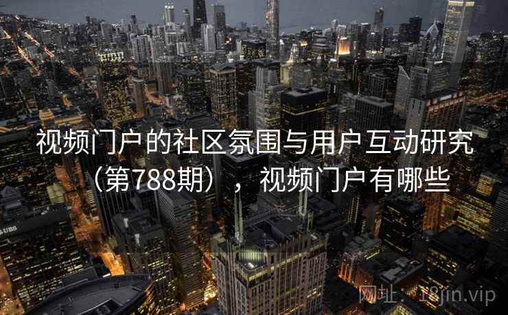 视频门户的社区氛围与用户互动研究(第788期),视频门户有哪些 视频门户的社区氛围与用户互动研究(第788期),视频门户有哪些