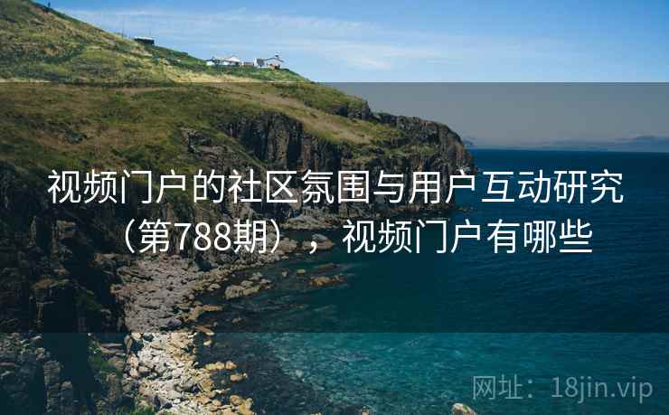 视频门户的社区氛围与用户互动研究(第788期),视频门户有哪些 视频门户的社区氛围与用户互动研究(第788期),视频门户有哪些