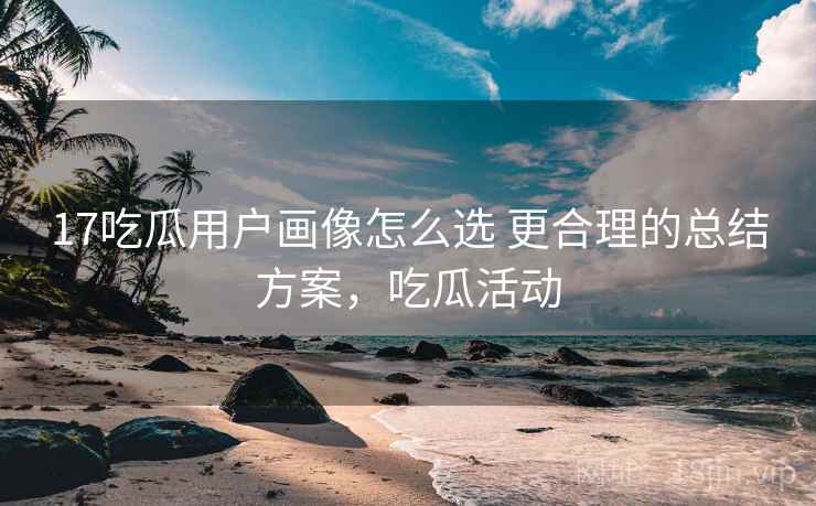 17吃瓜用户画像怎么选 更合理的总结方案，吃瓜活动