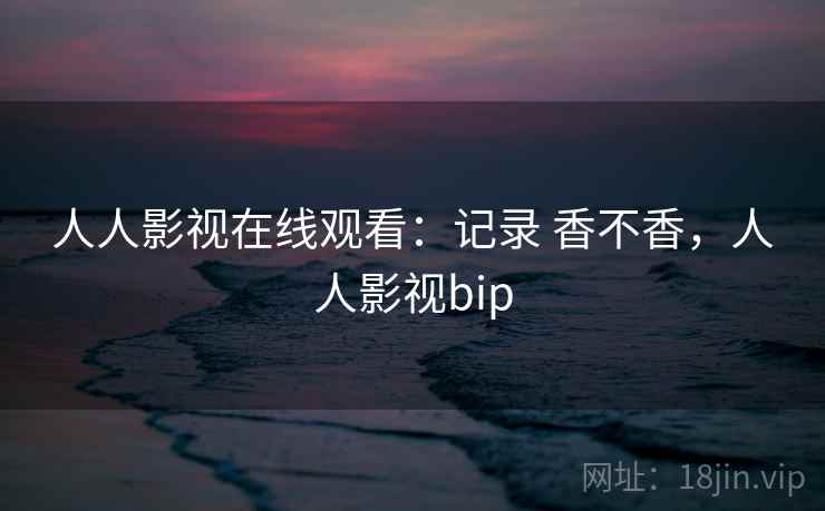 人人影视在线观看：记录 香不香，人人影视bip
