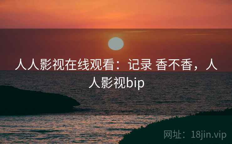 人人影视在线观看：记录 香不香，人人影视bip