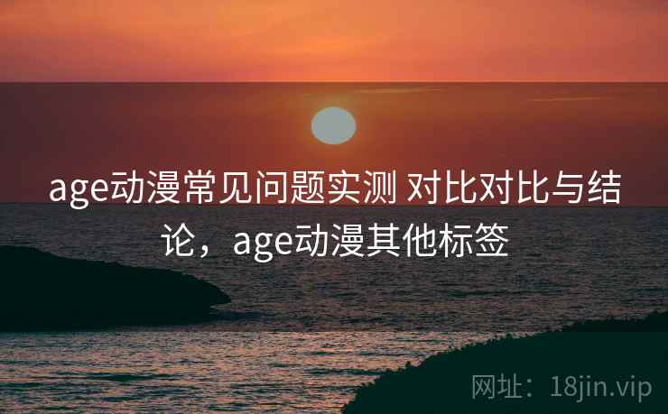 age动漫常见问题实测 对比对比与结论，age动漫其他标签