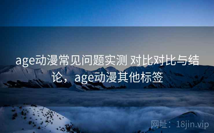 age动漫常见问题实测 对比对比与结论，age动漫其他标签