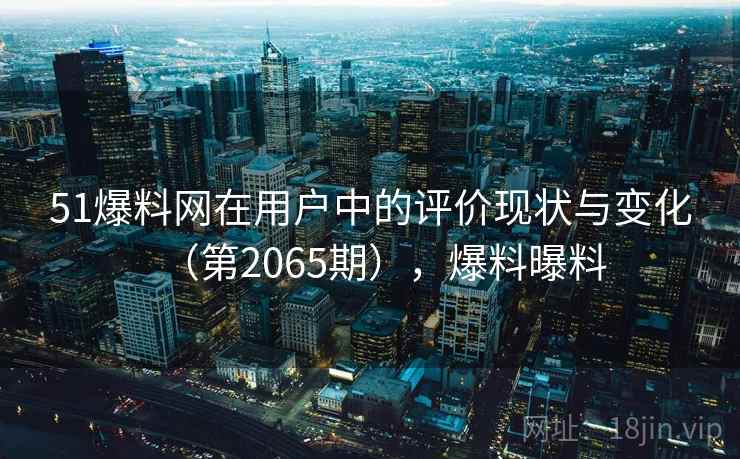 51爆料网在用户中的评价现状与变化（第2065期），爆料曝料