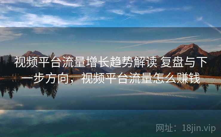 视频平台流量增长趋势解读 复盘与下一步方向,视频平台流量怎么赚钱 视频平台流量增长趋势解读 复盘与下一步方向,视频平台流量怎么赚钱