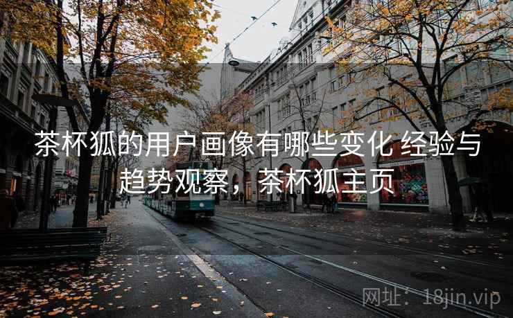 茶杯狐的用户画像有哪些变化 经验与趋势观察,茶杯狐主页 茶杯狐的用户画像有哪些变化 经验与趋势观察,茶杯狐主页