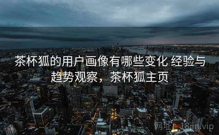 茶杯狐的用户画像有哪些变化 经验与趋势观察,茶杯狐主页 茶杯狐的用户画像有哪些变化 经验与趋势观察,茶杯狐主页