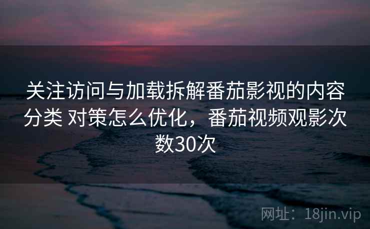 关注访问与加载拆解番茄影视的内容分类 对策怎么优化,番茄视频观影次数30次 关注访问与加载拆解番茄影视的内容分类 对策怎么优化,番茄视频观影次数30次