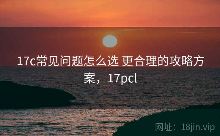 17c常见问题怎么选 更合理的攻略方案,17pcl 17c常见问题怎么选 更合理的攻略方案,17pcl
