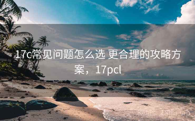 17c常见问题怎么选 更合理的攻略方案,17pcl 17c常见问题怎么选 更合理的攻略方案,17pcl