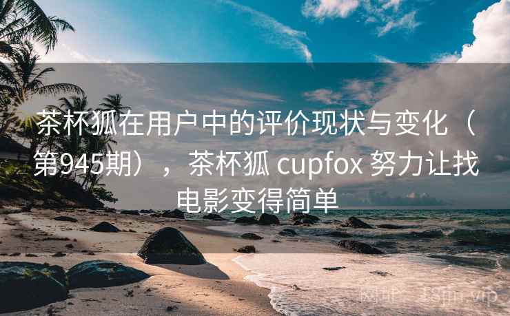 茶杯狐在用户中的评价现状与变化(第945期),茶杯狐 cupfox 努力让找电影变得简单 茶杯狐在用户中的评价现状与变化(第945期),茶杯狐 cupfox 努力让找电影变得简单