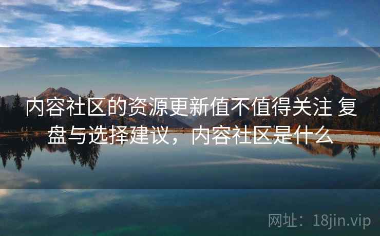 内容社区的资源更新值不值得关注 复盘与选择建议,内容社区是什么 内容社区的资源更新值不值得关注 复盘与选择建议,内容社区是什么