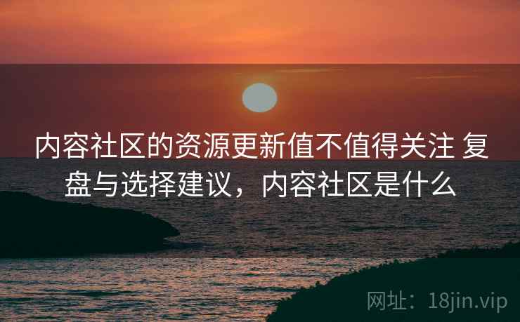 内容社区的资源更新值不值得关注 复盘与选择建议,内容社区是什么 内容社区的资源更新值不值得关注 复盘与选择建议,内容社区是什么
