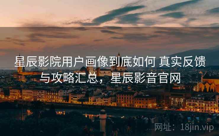 星辰影院用户画像到底如何 真实反馈与攻略汇总,星辰影音官网 星辰影院用户画像到底如何 真实反馈与攻略汇总,星辰影音官网