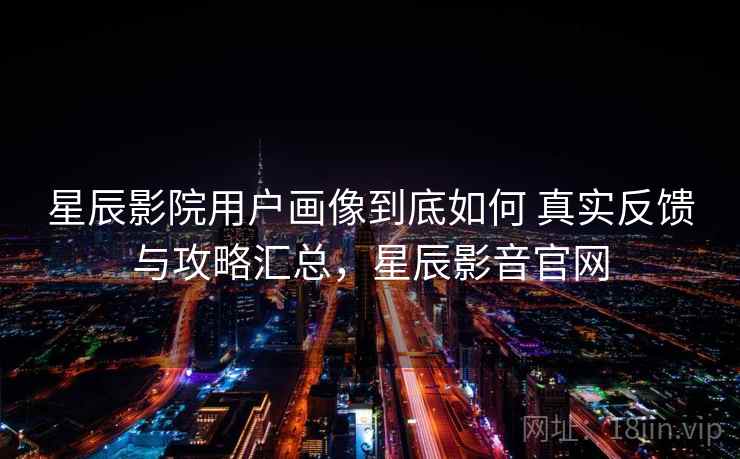 星辰影院用户画像到底如何 真实反馈与攻略汇总,星辰影音官网 星辰影院用户画像到底如何 真实反馈与攻略汇总,星辰影音官网
