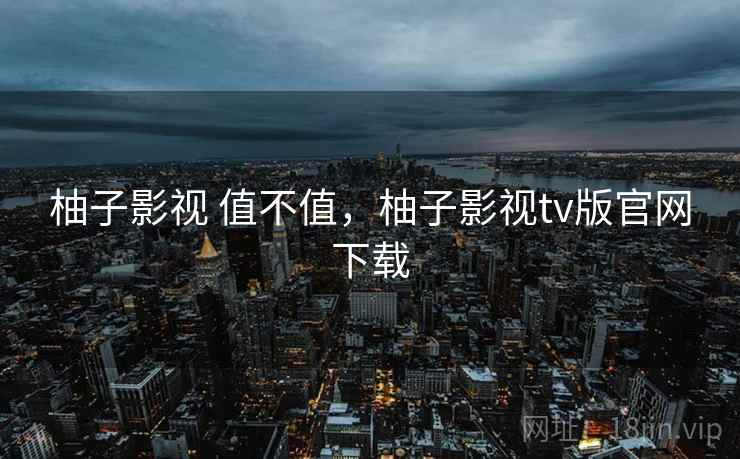 柚子影视 值不值,柚子影视tv版官网下载 柚子影视 值不值,柚子影视tv版官网下载