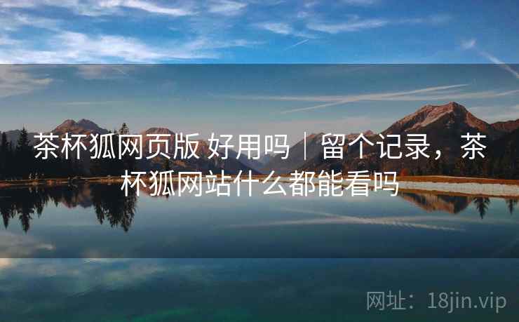 茶杯狐网页版 好用吗|留个记录,茶杯狐网站什么都能看吗 茶杯狐网页版 好用吗|留个记录,茶杯狐网站什么都能看吗