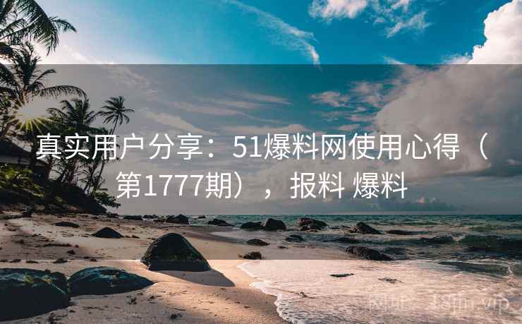真实用户分享:51爆料网使用心得(第1777期),报料 爆料 真实用户分享:51爆料网使用心得(第1777期),报料 爆料