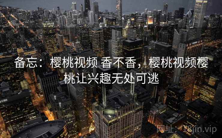备忘:樱桃视频 香不香,樱桃视频樱桃让兴趣无处可逃 备忘:樱桃视频 香不香,樱桃视频樱桃让兴趣无处可逃