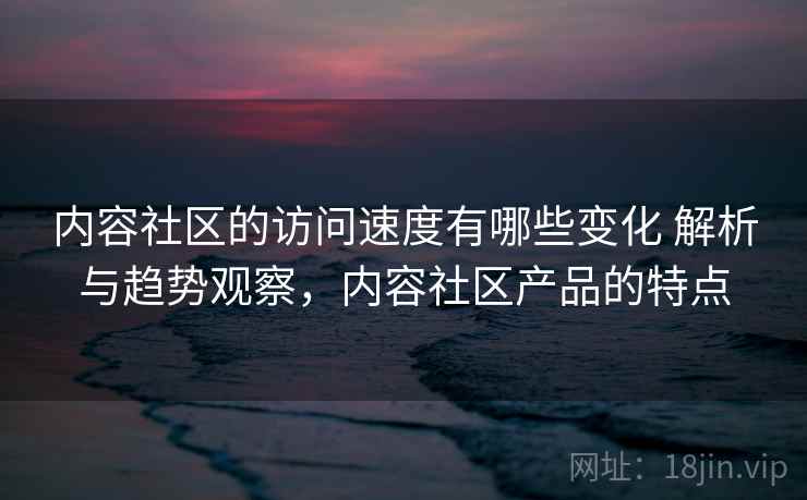 内容社区的访问速度有哪些变化 解析与趋势观察,内容社区产品的特点 内容社区的访问速度有哪些变化 解析与趋势观察,内容社区产品的特点