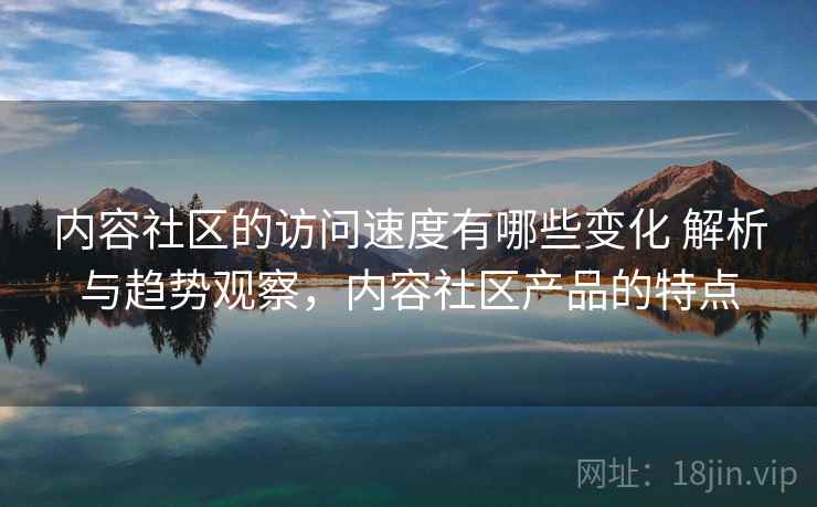 内容社区的访问速度有哪些变化 解析与趋势观察,内容社区产品的特点 内容社区的访问速度有哪些变化 解析与趋势观察,内容社区产品的特点