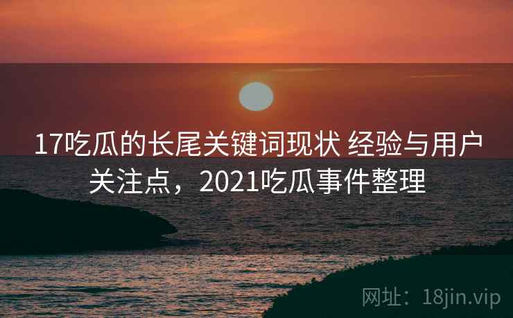 17吃瓜的长尾关键词现状 经验与用户关注点,2021吃瓜事件整理 17吃瓜的长尾关键词现状 经验与用户关注点,2021吃瓜事件整理