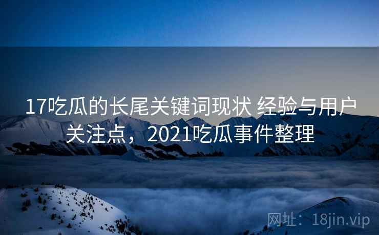 17吃瓜的长尾关键词现状 经验与用户关注点,2021吃瓜事件整理 17吃瓜的长尾关键词现状 经验与用户关注点,2021吃瓜事件整理
