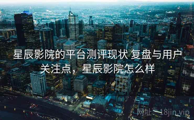 星辰影院的平台测评现状 复盘与用户关注点,星辰影院怎么样 星辰影院的平台测评现状 复盘与用户关注点,星辰影院怎么样