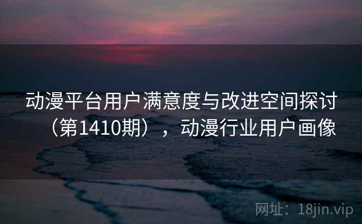 动漫平台用户满意度与改进空间探讨(第1410期),动漫行业用户画像 动漫平台用户满意度与改进空间探讨(第1410期),动漫行业用户画像