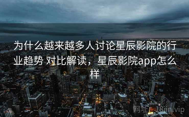 为什么越来越多人讨论星辰影院的行业趋势 对比解读,星辰影院app怎么样 为什么越来越多人讨论星辰影院的行业趋势 对比解读,星辰影院app怎么样