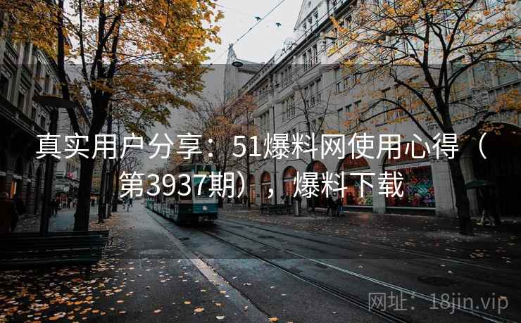 真实用户分享：51爆料网使用心得（第3937期），爆料下载