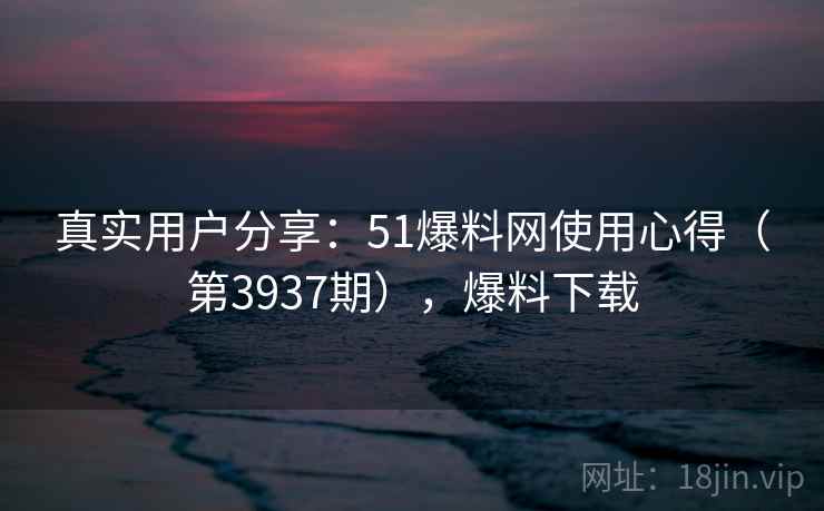 真实用户分享：51爆料网使用心得（第3937期），爆料下载