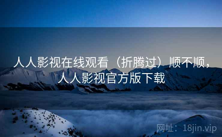 人人影视在线观看(折腾过)顺不顺,人人影视官方版下载 人人影视在线观看(折腾过)顺不顺,人人影视官方版下载