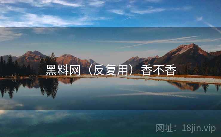 黑料网(反复用)香不香 黑料网(反复用)香不香