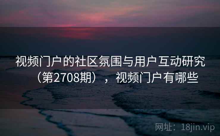 视频门户的社区氛围与用户互动研究(第2708期),视频门户有哪些 视频门户的社区氛围与用户互动研究(第2708期),视频门户有哪些