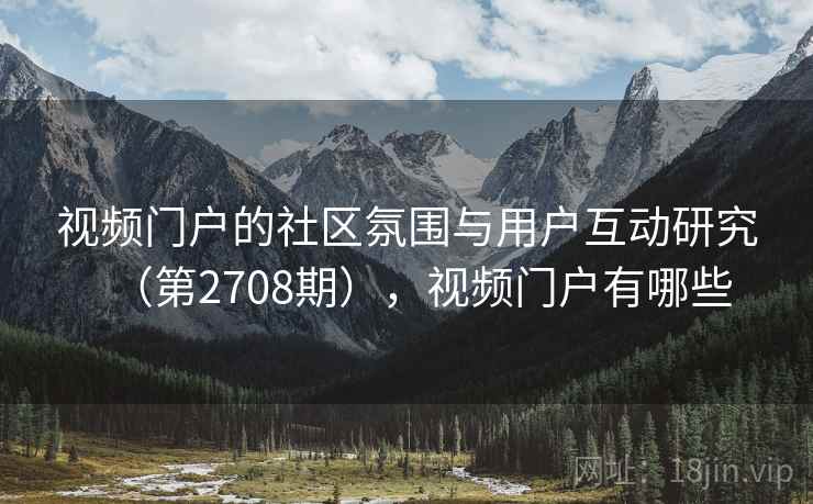 视频门户的社区氛围与用户互动研究(第2708期),视频门户有哪些 视频门户的社区氛围与用户互动研究(第2708期),视频门户有哪些