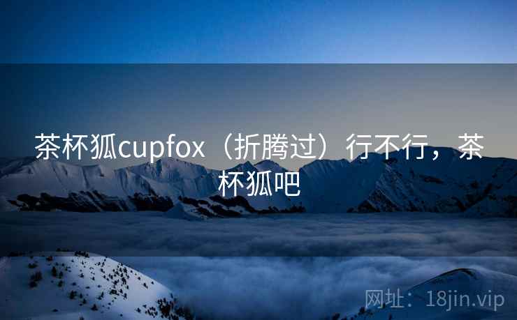 茶杯狐cupfox(折腾过)行不行,茶杯狐吧 茶杯狐cupfox(折腾过)行不行,茶杯狐吧