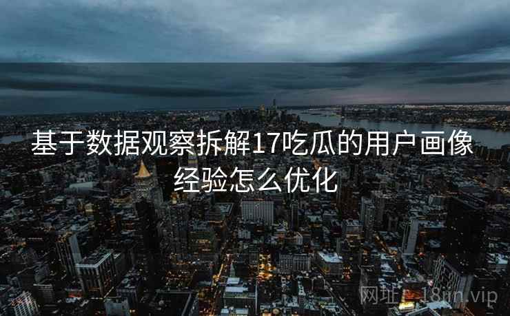 基于数据观察拆解17吃瓜的用户画像 经验怎么优化